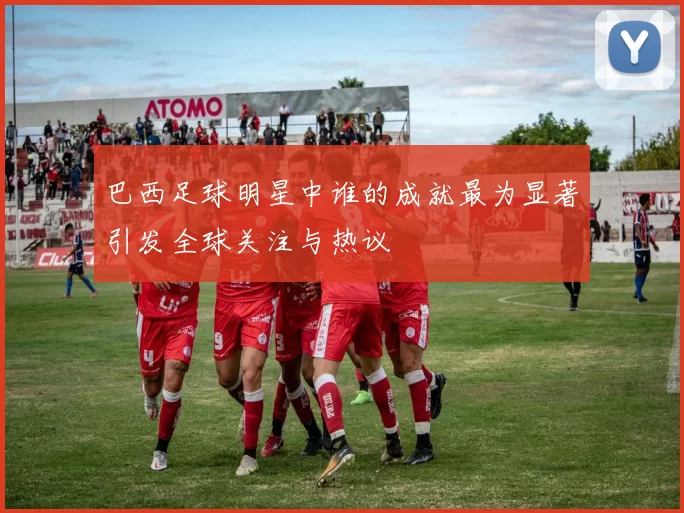 巴西足球明星中谁的成就最为显著引发全球关注与热议
