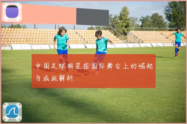中国足球明星在国际舞台上的崛起与成就解析