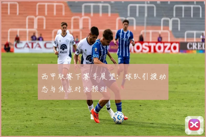 西甲联赛下赛季展望：球队引援动态与焦点对决预测