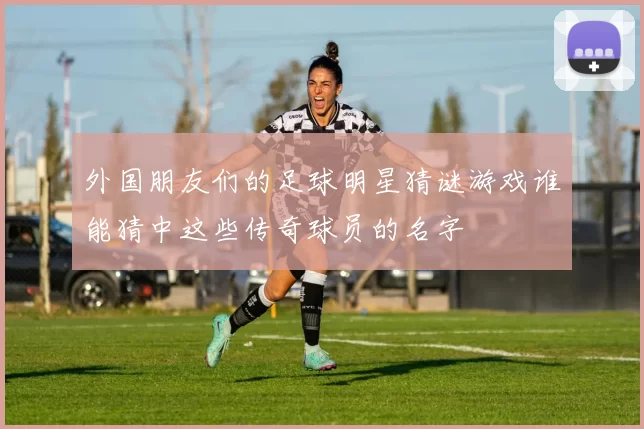 外国朋友们的足球明星猜谜游戏谁能猜中这些传奇球员的名字