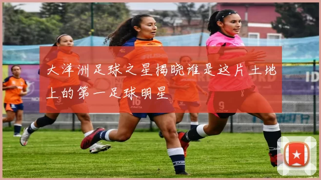 大洋洲足球之星揭晓谁是这片土地上的第一足球明星