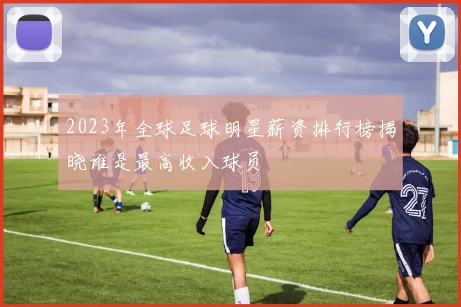2023年全球足球明星薪资排行榜揭晓谁是最高收入球员