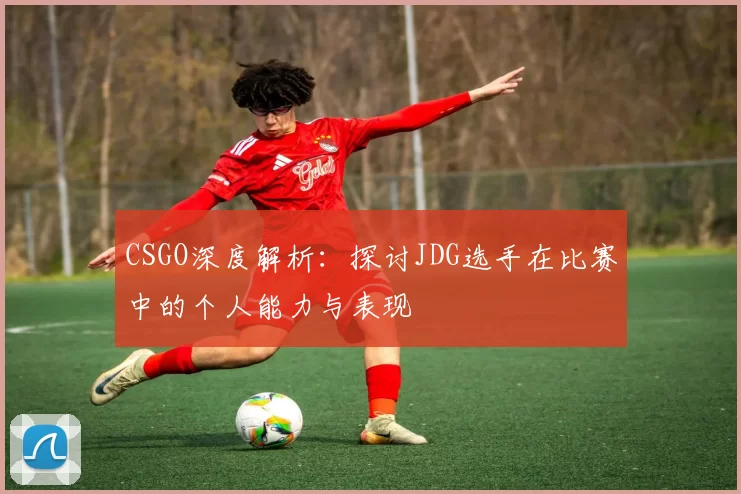 CSGO深度解析：探讨JDG选手在比赛中的个人能力与表现