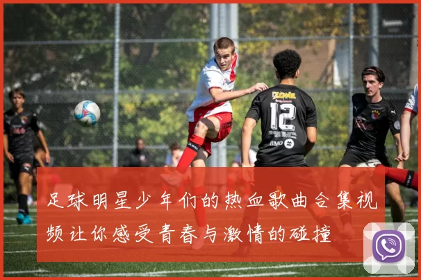 足球明星少年们的热血歌曲合集视频让你感受青春与激情的碰撞