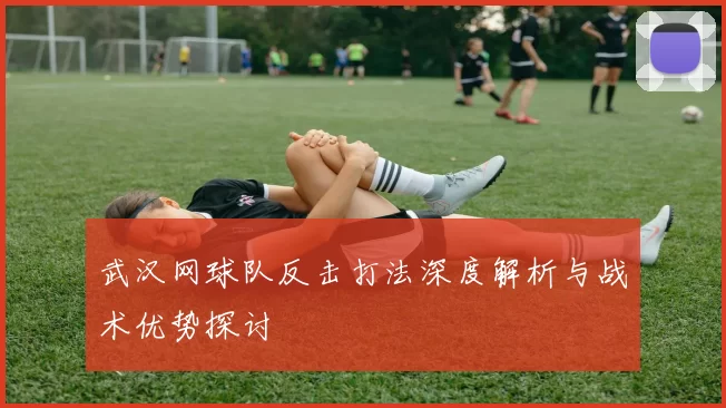 武汉网球队反击打法深度解析与战术优势探讨