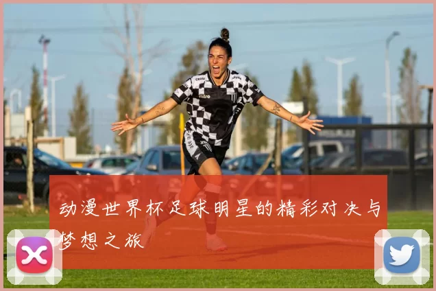 动漫世界杯足球明星的精彩对决与梦想之旅