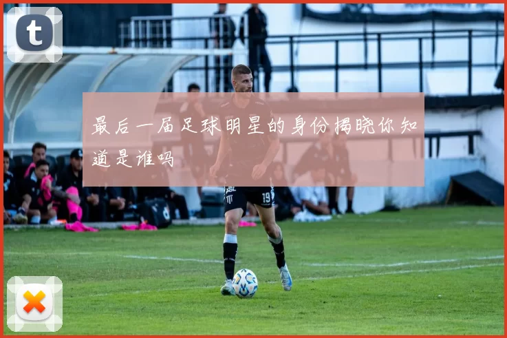 最后一届足球明星的身份揭晓你知道是谁吗