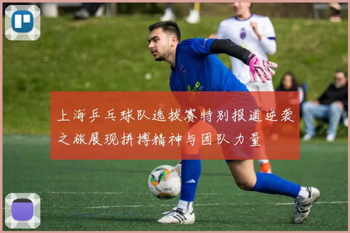 上海乒乓球队选拔赛特别报道逆袭之旅展现拼搏精神与团队力量
