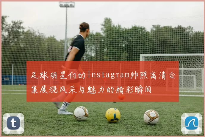 足球明星们的Instagram帅照高清合集展现风采与魅力的精彩瞬间