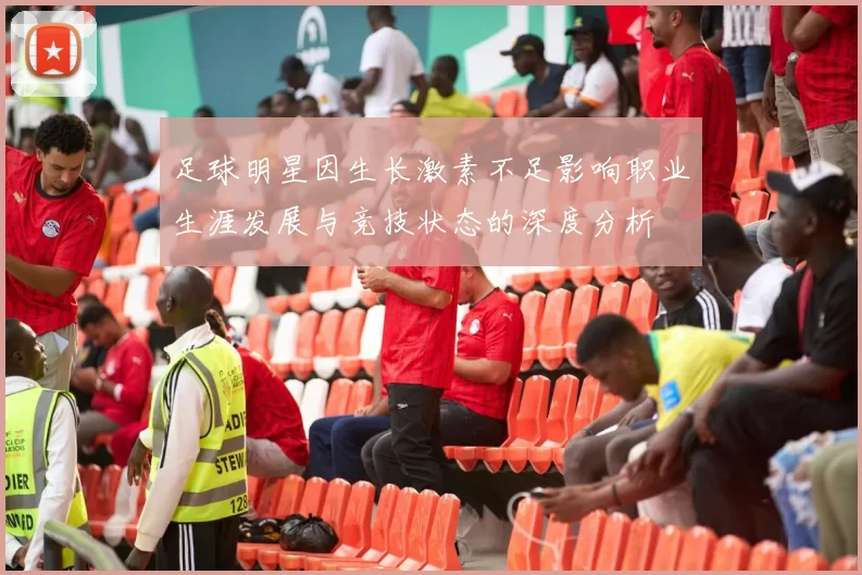 足球明星因生长激素不足影响职业生涯发展与竞技状态的深度分析