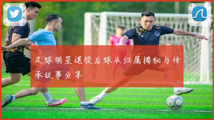 足球明星退役后球衣归属揭秘与传承故事分享