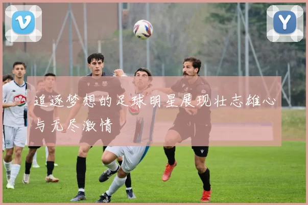 追逐梦想的足球明星展现壮志雄心与无尽激情