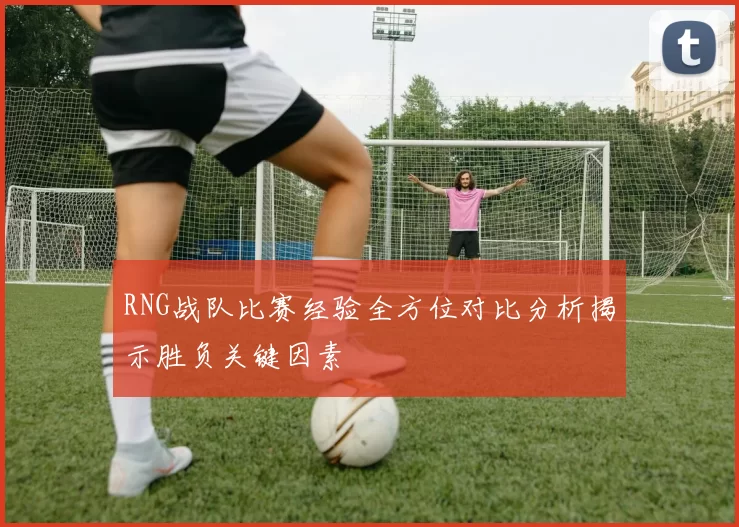 RNG战队比赛经验全方位对比分析揭示胜负关键因素