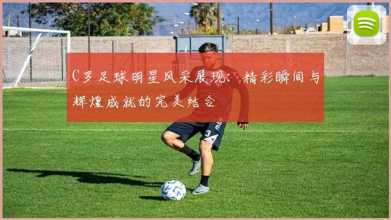 C罗足球明星风采展现：精彩瞬间与辉煌成就的完美结合