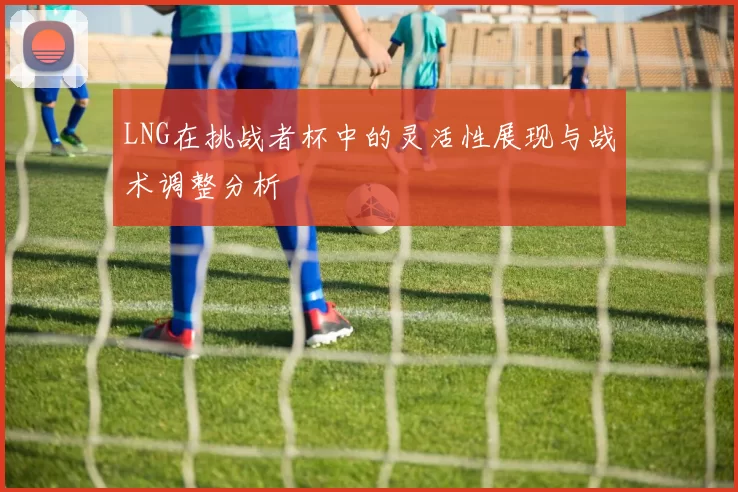 LNG在挑战者杯中的灵活性展现与战术调整分析