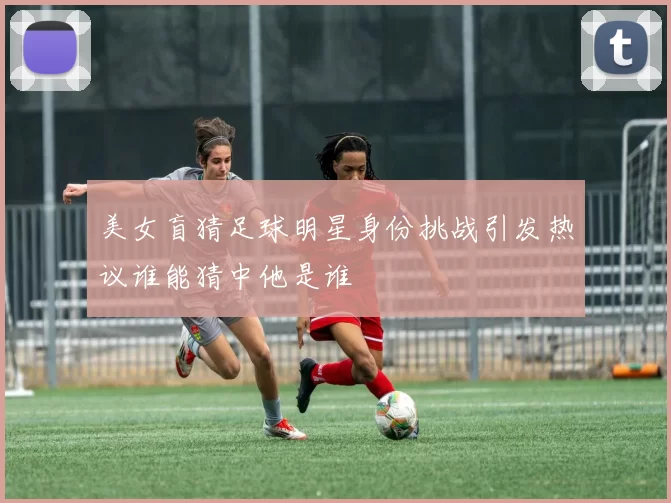 美女盲猜足球明星身份挑战引发热议谁能猜中他是谁