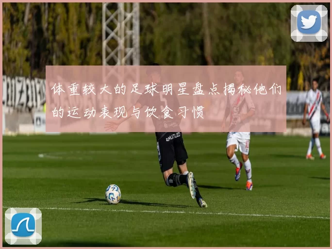 体重较大的足球明星盘点揭秘他们的运动表现与饮食习惯