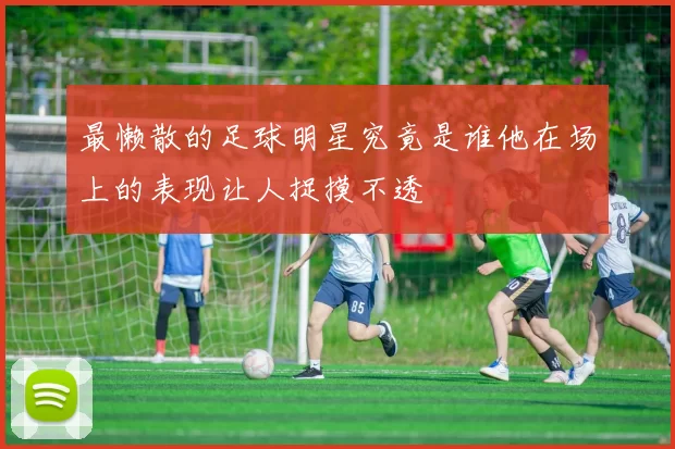 最懒散的足球明星究竟是谁他在场上的表现让人捉摸不透