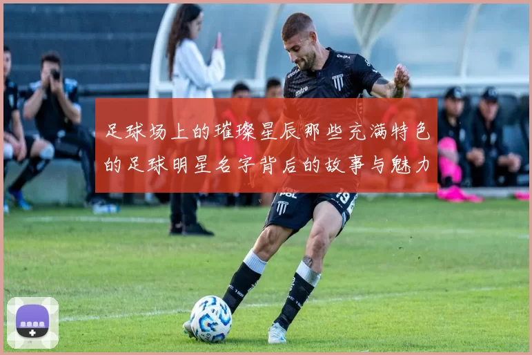 足球场上的璀璨星辰那些充满特色的足球明星名字背后的故事与魅力