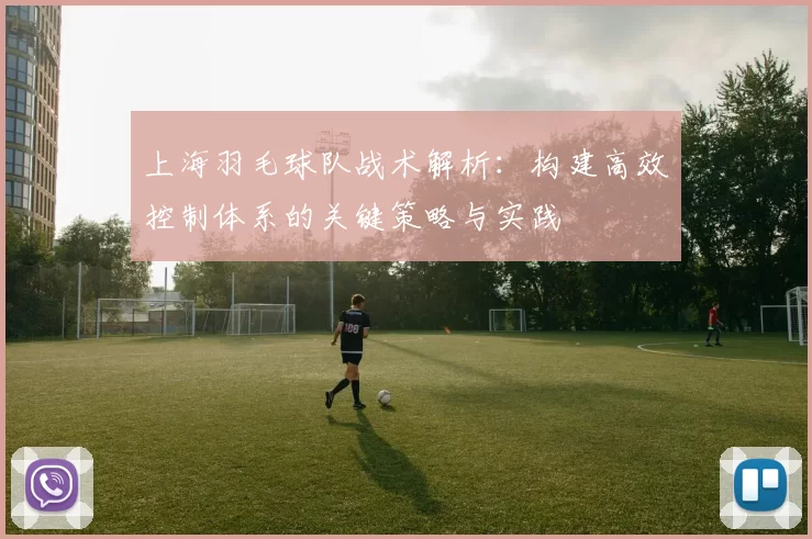 上海羽毛球队战术解析：构建高效控制体系的关键策略与实践
