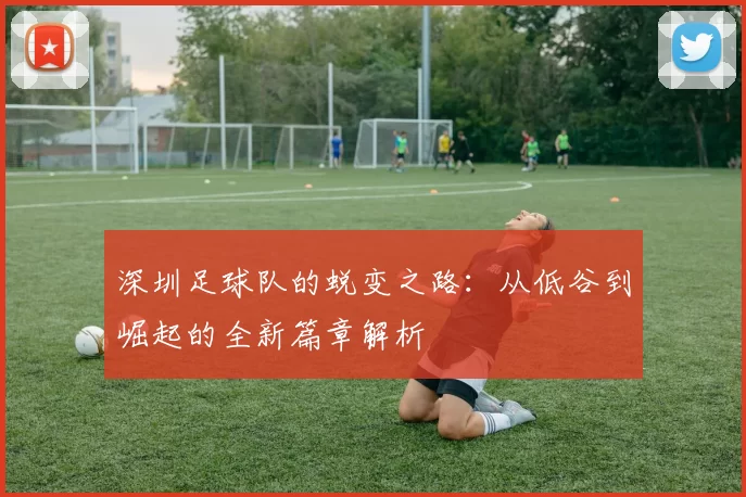 深圳足球队的蜕变之路：从低谷到崛起的全新篇章解析