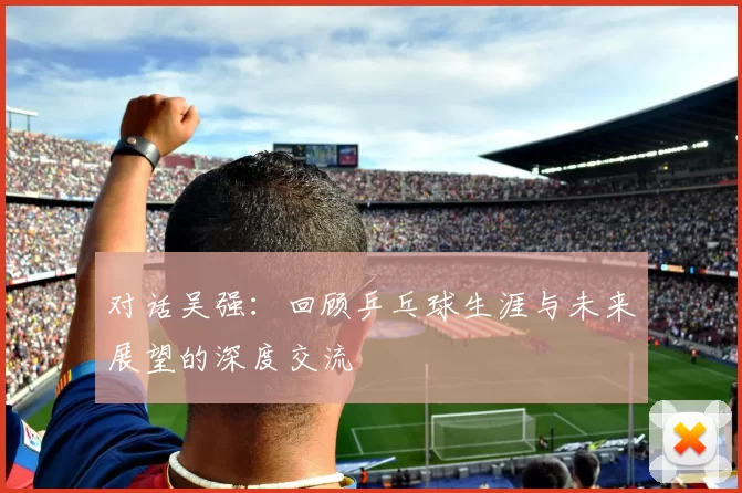 对话吴强：回顾乒乓球生涯与未来展望的深度交流