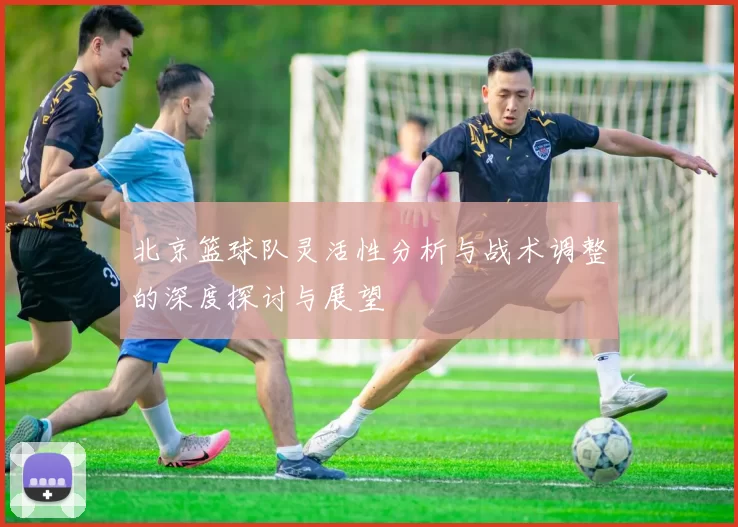 北京篮球队灵活性分析与战术调整的深度探讨与展望