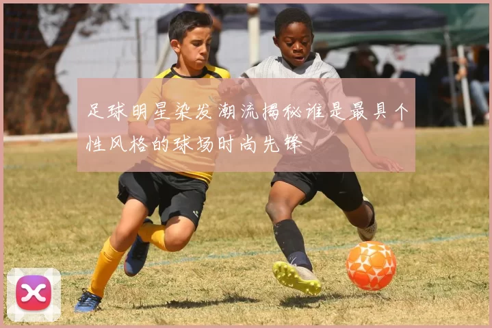 足球明星染发潮流揭秘谁是最具个性风格的球场时尚先锋