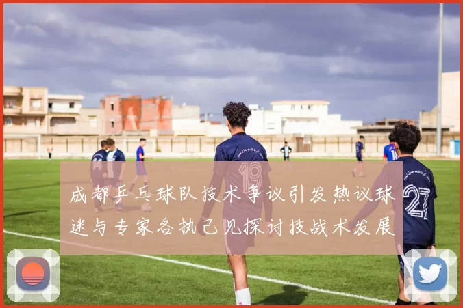 成都乒乓球队技术争议引发热议球迷与专家各执己见探讨技战术发展