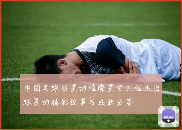 中国足球明星的璀璨星空三位杰出球员的精彩故事与成就分享