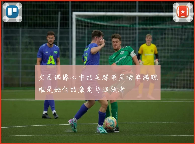 女团偶像心中的足球明星榜单揭晓谁是她们的最爱与追随者