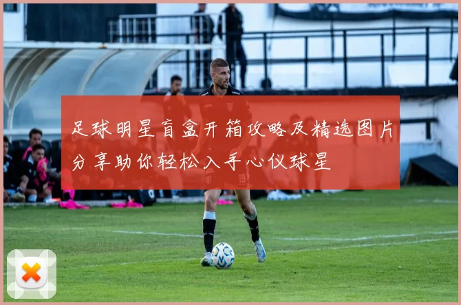 足球明星盲盒开箱攻略及精选图片分享助你轻松入手心仪球星
