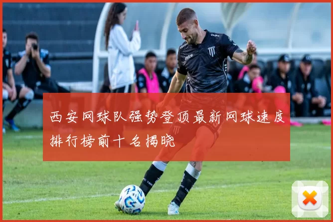 西安网球队强势登顶最新网球速度排行榜前十名揭晓