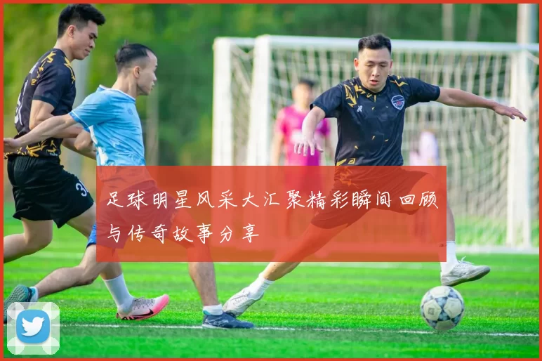 足球明星风采大汇聚精彩瞬间回顾与传奇故事分享