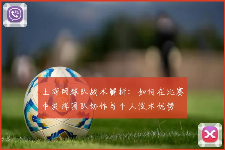 上海网球队战术解析：如何在比赛中发挥团队协作与个人技术优势