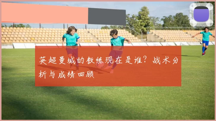 英超曼城的教练现在是谁？战术分析与成绩回顾