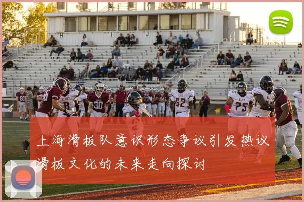 上海滑板队意识形态争议引发热议滑板文化的未来走向探讨