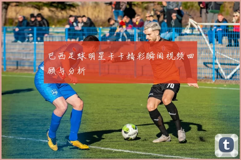 巴西足球明星卡卡精彩瞬间视频回顾与分析