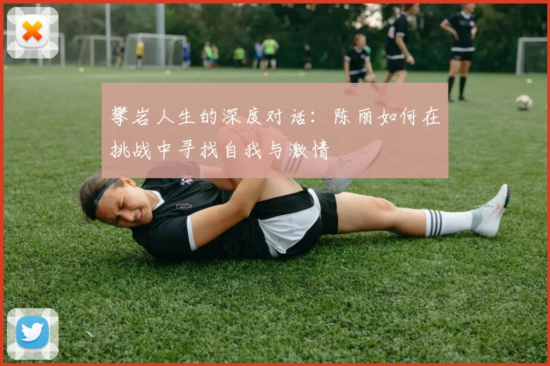 攀岩人生的深度对话：陈丽如何在挑战中寻找自我与激情