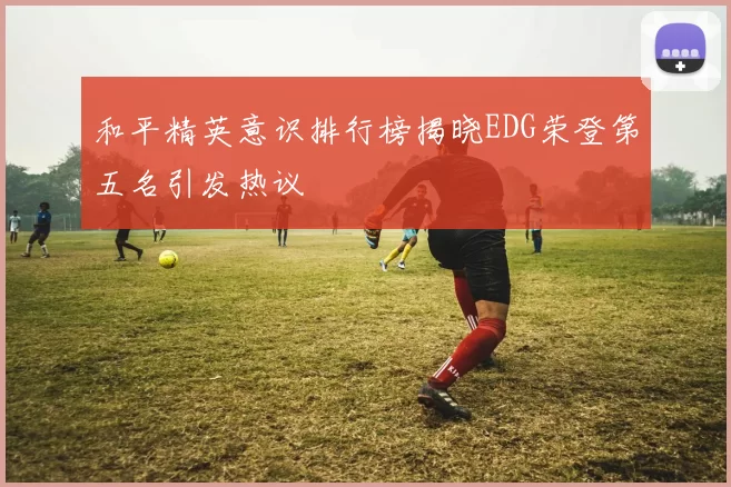 和平精英意识排行榜揭晓EDG荣登第五名引发热议