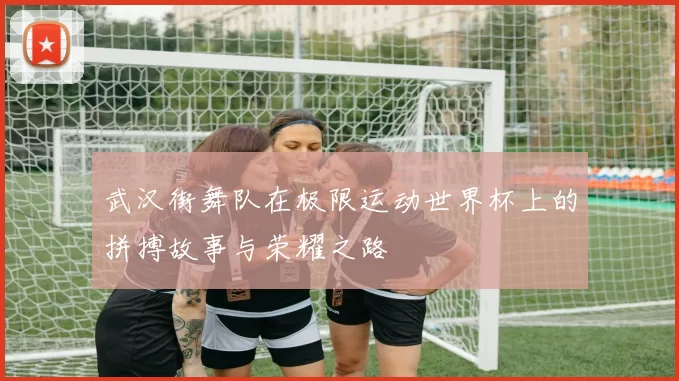武汉街舞队在极限运动世界杯上的拼搏故事与荣耀之路