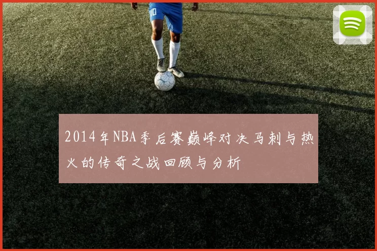 2014年NBA季后赛巅峰对决马刺与热火的传奇之战回顾与分析