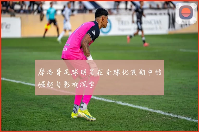 摩洛哥足球明星在全球化浪潮中的崛起与影响探索
