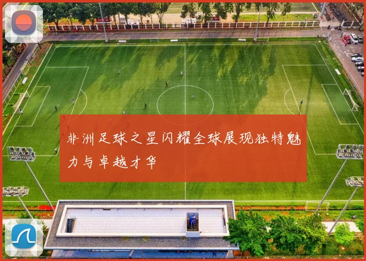 非洲足球之星闪耀全球展现独特魅力与卓越才华