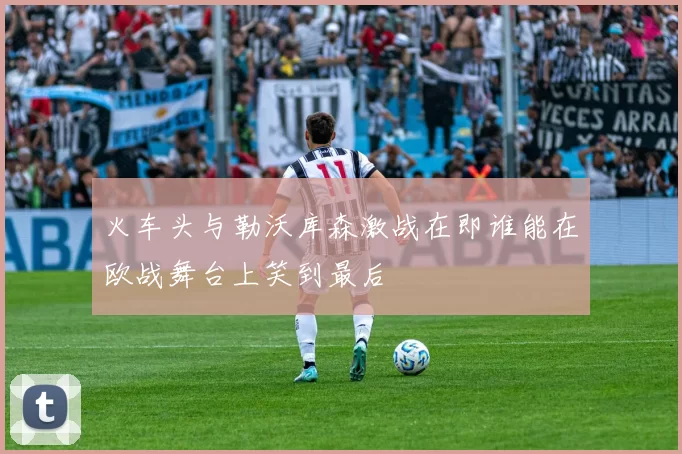 火车头与勒沃库森激战在即谁能在欧战舞台上笑到最后