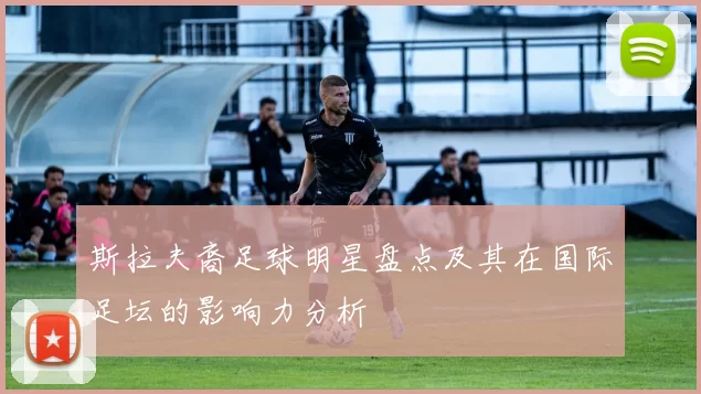 斯拉夫裔足球明星盘点及其在国际足坛的影响力分析