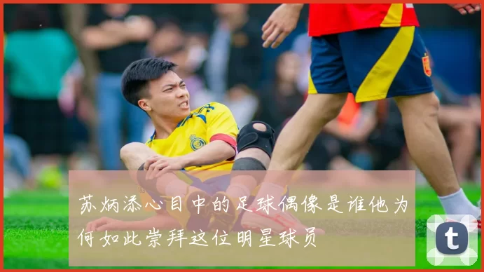 苏炳添心目中的足球偶像是谁他为何如此崇拜这位明星球员