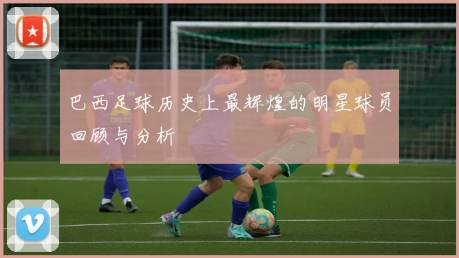 巴西足球历史上最辉煌的明星球员回顾与分析