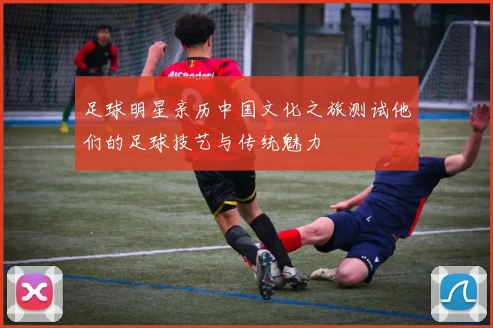 足球明星亲历中国文化之旅测试他们的足球技艺与传统魅力
