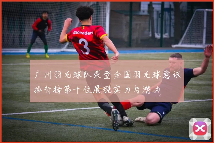广州羽毛球队荣登全国羽毛球意识排行榜第十位展现实力与潜力